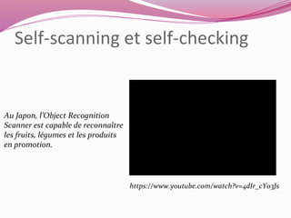 Self-scanning et self-checking 
Au Japon, l’Object Recognition 
Scanner est capable de reconnaître 
les fruits, légumes et les produits 
en promotion. 
https://www.youtube.com/watch?v=4dIr_cY03Js 
 