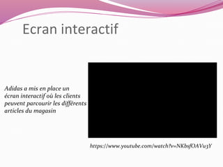 Ecran interactif 
Adidas a mis en place un 
écran interactif où les clients 
peuvent parcourir les différents 
articles du magasin 
https://www.youtube.com/watch?v=NKbsfOAVu3Y 
 