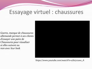 Essayage virtuel : chaussures 
Goertz, marque de chaussures 
allemande permet à ses clients 
d’essayer une paire de 
Chaussures pour visualiser 
si elles suivent ou 
non avec leur look 
https://www.youtube.com/watch?v=uSn7c1uw1_A 
 