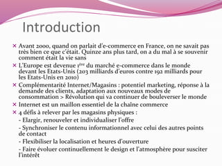 Introduction 
 Avant 2000, quand on parlait d’e-commerce en France, on ne savait pas 
très bien ce que c’était. Quinze ans plus tard, on a du mal à se souvenir 
comment était la vie sans 
 L’Europe est devenue 1ère du marché e-commerce dans le monde 
devant les Etats-Unis (203 milliards d’euros contre 192 milliards pour 
les Etats-Unis en 2010) 
 Complémentarité Internet/Magasins : potentiel marketing, réponse à la 
demande des clients, adaptation aux nouveaux modes de 
consommation > Révolution qui va continuer de bouleverser le monde 
 Internet est un maillon essentiel de la chaîne commerce 
 4 défis à relever par les magasins physiques : 
- Elargir, renouveler et individualiser l’offre 
- Synchroniser le contenu informationnel avec celui des autres points 
de contact 
- Flexibiliser la localisation et heures d’ouverture 
- Faire évoluer continuellement le design et l’atmosphère pour susciter 
l’intérêt 
 