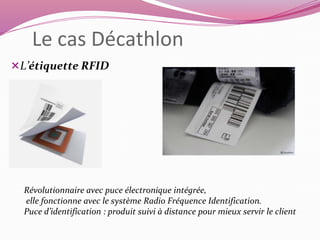 Le cas Décathlon 
L’étiquette RFID 
Révolutionnaire avec puce électronique intégrée, 
elle fonctionne avec le système Radio Fréquence Identification. 
Puce d’identification : produit suivi à distance pour mieux servir le client 
 