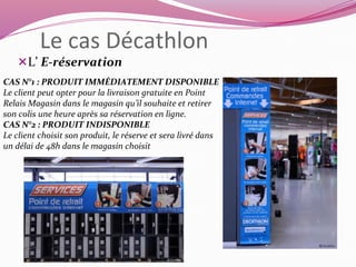 Le cas Décathlon 
L’ E-réservation 
CAS N°1 : PRODUIT IMMÉDIATEMENT DISPONIBLE 
Le client peut opter pour la livraison gratuite en Point 
Relais Magasin dans le magasin qu’il souhaite et retirer 
son colis une heure après sa réservation en ligne. 
CAS N°2 : PRODUIT INDISPONIBLE 
Le client choisit son produit, le réserve et sera livré dans 
un délai de 48h dans le magasin choisit 
 