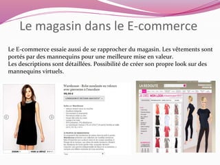 Le magasin dans le E-commerce 
Le E-commerce essaie aussi de se rapprocher du magasin. Les vêtements sont 
portés par des mannequins pour une meilleure mise en valeur. 
Les descriptions sont détaillées. Possibilité de créer son propre look sur des 
mannequins virtuels. 
 