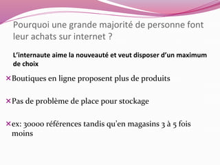 Pourquoi une grande majorité de personne font 
leur achats sur internet ? 
L’internaute aime la nouveauté et veut disposer d’un maximum 
de choix 
Boutiques en ligne proposent plus de produits 
Pas de problème de place pour stockage 
ex: 30000 références tandis qu’en magasins 3 à 5 fois 
moins 
 