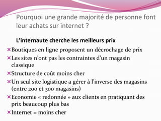 Pourquoi une grande majorité de personne font 
leur achats sur internet ? 
L’internaute cherche les meilleurs prix 
Boutiques en ligne proposent un décrochage de prix 
Les sites n’ont pas les contraintes d’un magasin 
classique 
Structure de coût moins cher 
Un seul site logistique a gérer à l’inverse des magasins 
(entre 200 et 300 magasins) 
Economie « redonnée » aux clients en pratiquant des 
prix beaucoup plus bas 
Internet = moins cher 
 