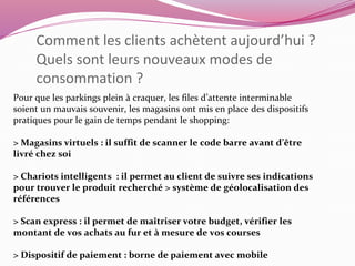 Comment les clients achètent aujourd’hui ? 
Quels sont leurs nouveaux modes de 
consommation ? 
Pour que les parkings plein à craquer, les files d’attente interminable 
soient un mauvais souvenir, les magasins ont mis en place des dispositifs 
pratiques pour le gain de temps pendant le shopping: 
> Magasins virtuels : il suffit de scanner le code barre avant d’être 
livré chez soi 
> Chariots intelligents : il permet au client de suivre ses indications 
pour trouver le produit recherché > système de géolocalisation des 
références 
> Scan express : il permet de maîtriser votre budget, vérifier les 
montant de vos achats au fur et à mesure de vos courses 
> Dispositif de paiement : borne de paiement avec mobile 
 