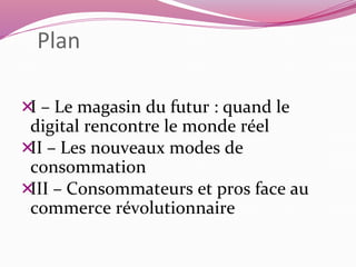 Plan 
I – Le magasin du futur : quand le 
digital rencontre le monde réel 
II – Les nouveaux modes de 
consommation 
III – Consommateurs et pros face au 
commerce révolutionnaire 
 