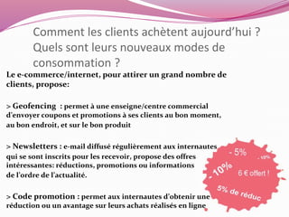 Comment les clients achètent aujourd’hui ? 
Quels sont leurs nouveaux modes de 
consommation ? 
Le e-commerce/internet, pour attirer un grand nombre de 
clients, propose: 
> Geofencing : permet à une enseigne/centre commercial 
d’envoyer coupons et promotions à ses clients au bon moment, 
au bon endroit, et sur le bon produit 
> Newsletters : e-mail diffusé régulièrement aux internautes 
qui se sont inscrits pour les recevoir, propose des offres 
intéressantes: réductions, promotions ou informations 
de l’ordre de l’actualité. 
> Code promotion : permet aux internautes d’obtenir une 
réduction ou un avantage sur leurs achats réalisés en ligne 
 