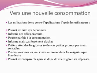 Vers une nouvelle consommation 
 Les utilisations de ce genre d'applications d'après les utilisateurs : 
Permet de faire des économies 
 Informe des offres en cours 
Pousse parfois à la consommation 
 Informe mais pas forcément d'achat 
Préfère attendre les grosses soldes car petites promos pas assez 
rentables 
 Promotions tous les jours mais rarement dans les magasins que 
l'on désire 
Permet de comparer les prix et donc de mieux gérer ses dépenses 
 