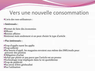 Vers une nouvelle consommation 
L'avis des non-utilisateurs : 
Intéressés : 
Permet de faire des économies 
Efficace 
Bonnes affaires 
Intéressé mais seulement si on peut choisir le type d'article 
Pas intéressés : 
Trop d'applis tuent les applis 
Trop sollicité 
Pas besoin d'appli, les magasins envoient eux-même des SMS/mails pour 
prévenir des promos 
Obligation d'achat 
Achat par plaisir et pas parce que l'article est en promo 
Technologie trop impliquée dans la vie quotidienne 
Trop de publicité 
Pas envie d'être géolocalisé 
Pas l'utilisation 
 