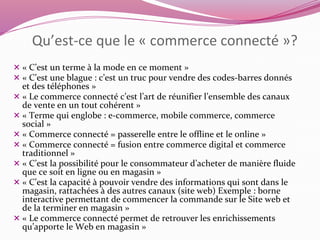 Qu’est-ce que le « commerce connecté »? 
 « C’est un terme à la mode en ce moment » 
 « C’est une blague : c’est un truc pour vendre des codes-barres donnés 
et des téléphones » 
 « Le commerce connecté c’est l’art de réunifier l’ensemble des canaux 
de vente en un tout cohérent » 
 « Terme qui englobe : e-commerce, mobile commerce, commerce 
social » 
 « Commerce connecté = passerelle entre le offline et le online » 
 « Commerce connecté = fusion entre commerce digital et commerce 
traditionnel » 
 « C’est la possibilité pour le consommateur d’acheter de manière fluide 
que ce soit en ligne ou en magasin » 
 « C’est la capacité à pouvoir vendre des informations qui sont dans le 
magasin, rattachées à des autres canaux (site web) Exemple : borne 
interactive permettant de commencer la commande sur le Site web et 
de la terminer en magasin » 
 « Le commerce connecté permet de retrouver les enrichissements 
qu’apporte le Web en magasin » 
 