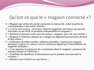 Qu’est-ce que le « magasin connecté »? 
 « Magasin qui utilise des outils connectés et interactifs ; relier le point de 
vente physique à des outils virtuels » 
 « C’est le sens inverse : on trouve, dans les magasins, une borne qui permet 
d’accéder au site Web (si produits indisponibles en magasin) » 
 « Relation/connexion entre tous les canaux : magasin, site web, site mobile » 
 « Magasin à l’intérieur duquel on a intégré un dispositif qui permette de faire 
le lien online » 
 « Utilisation de tables tactiles, tablettes portables ; capacité du magasin 
physique à entrer en contact avec le commerce digital par l’intermédiaire de 
supports multiples » 
 « C’est apporter la puissance du e-commerce dans le magasin ; promesse de 
marque unique et cohérente » 
 « Possibilité de bénéficier d’informations sur le produit sans attendre le 
vendeur » 
 « Réaliser l’acte d’achat sur une borne » 
 