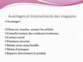 Avantages et inconvénients des magasins 
Avantages : 
Observer, toucher, essayer les articles 
Conseils/contact des vendeurs/vendeuses 
Contact social 
Paiement sécurisé 
Balade entre amis/famille 
Moins d'arnaques 
Repartir directement le produit 
 