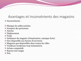 Avantages et inconvénients des magasins 
 Inconvénients : 
 Manque de tailles/articles 
 Irrespect des personnes 
 Attente 
 Déplacement 
 Foule 
 Ambiance du magasin (climatisation, musique forte) 
 Etre disponible aux heures d'ouverture 
 Magasins pas disponibles dans toutes les villes 
 Vendeurs/vendeuses trop insistant(e)s 
 Achats compulsifs 
 Rayons mal rangés 
 Prix 
 