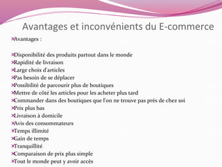 Avantages et inconvénients du E-commerce 
Avantages : 
Disponibilité des produits partout dans le monde 
Rapidité de livraison 
Large choix d'articles 
Pas besoin de se déplacer 
Possibilité de parcourir plus de boutiques 
Mettre de côté les articles pour les acheter plus tard 
Commander dans des boutiques que l'on ne trouve pas près de chez soi 
Prix plus bas 
Livraison à domicile 
Avis des consommateurs 
Temps illimité 
Gain de temps 
Tranquillité 
Comparaison de prix plus simple 
Tout le monde peut y avoir accès 
 