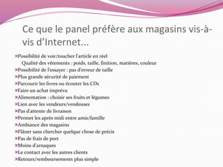 Ce que le panel préfère aux magasins vis-à-vis 
d’Internet... 
Possibilité de voir/toucher l'article en réel 
Qualité des vêtements : poids, taille, finition, matières, couleur 
Possibilité de l'essayer : pas d'erreur de taille 
Plus grande sécurité de paiement 
Parcourir les livres ou écouter les CDs 
Faire un achat imprévu 
Alimentation : choisir ses fruits et légumes 
Lien avec les vendeurs/vendeuses 
Pas d'attente de livraison 
Permet les après midi entre amis/famille 
Ambiance des magasins 
Flâner sans chercher quelque chose de précis 
Pas de frais de port 
Moins d'arnaques 
Le contact avec les autres clients 
Retours/remboursements plus simple 
 