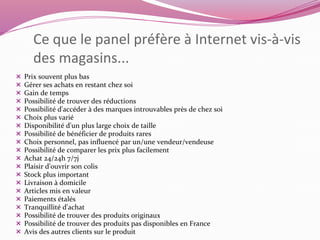 Ce que le panel préfère à Internet vis-à-vis 
des magasins... 
 Prix souvent plus bas 
 Gérer ses achats en restant chez soi 
 Gain de temps 
 Possibilité de trouver des réductions 
 Possibilité d'accéder à des marques introuvables près de chez soi 
 Choix plus varié 
 Disponibilité d'un plus large choix de taille 
 Possibilité de bénéficier de produits rares 
 Choix personnel, pas influencé par un/une vendeur/vendeuse 
 Possibilité de comparer les prix plus facilement 
 Achat 24/24h 7/7j 
 Plaisir d'ouvrir son colis 
 Stock plus important 
 Livraison à domicile 
 Articles mis en valeur 
 Paiements étalés 
 Tranquillité d'achat 
 Possibilité de trouver des produits originaux 
 Possibilité de trouver des produits pas disponibles en France 
 Avis des autres clients sur le produit 
 