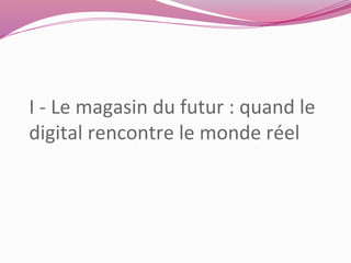 I - Le magasin du futur : quand le 
digital rencontre le monde réel 
 