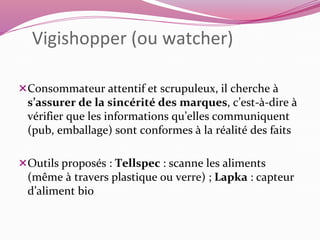 Vigishopper (ou watcher) 
Consommateur attentif et scrupuleux, il cherche à 
s’assurer de la sincérité des marques, c’est-à-dire à 
vérifier que les informations qu’elles communiquent 
(pub, emballage) sont conformes à la réalité des faits 
Outils proposés : Tellspec : scanne les aliments 
(même à travers plastique ou verre) ; Lapka : capteur 
d’aliment bio 
 