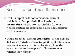 Social shopper (ou influenceur) 
C’est un expert de la consommation, souvent 
spécialiste d’un produit. Il recherche la 
reconnaissance pour son savoir-faire (tutoriels, 
vidéos), partage ses expériences, conseiller/montrer 
ses connaissances 
Outils proposés : Cintres connectés (affiche nombre 
de likes de l’article), where to get it (application pour 
trouver vêtements portés par les stars), FreeMe 
(consommateurs récompensés s’ils montrent leur 
vêtements en photo) 
 