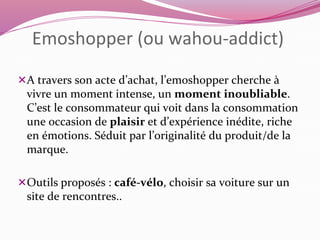 Emoshopper (ou wahou-addict) 
A travers son acte d’achat, l’emoshopper cherche à 
vivre un moment intense, un moment inoubliable. 
C’est le consommateur qui voit dans la consommation 
une occasion de plaisir et d’expérience inédite, riche 
en émotions. Séduit par l’originalité du produit/de la 
marque. 
Outils proposés : café-vélo, choisir sa voiture sur un 
site de rencontres.. 
 