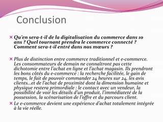 Conclusion 
 Qu’en sera-t-il de la digitalisation du commerce dans 10 
ans ? Quel tournant prendra le commerce connecté ? 
Comment sera-t-il entré dans nos moeurs ? 
 Plus de distinction entre commerce traditionnel et e-commerce. 
Les consommateurs de demain ne connaîtront pas cette 
dichotomie entre l’achat en ligne et l’achat magasin. Ils prendront 
les bons côtés du e-commerce : la recherche facilitée, le gain de 
temps, le fait de pouvoir commander 24 heures sur 24, les avis 
clients…et de l’achat de proximité dont la dimension humaine et 
physique restera primordiale : le contact avec un vendeur, la 
possibilité de voir les détails d’un produit, l’immédiateté de la 
possession, la scénarisation de l’offre et du parcours client. 
 Le e-commerce devient une expérience d’achat totalement intégrée 
à la vie réelle. 
 