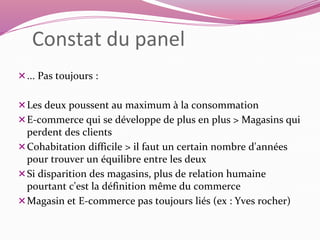 Constat du panel 
... Pas toujours : 
Les deux poussent au maximum à la consommation 
E-commerce qui se développe de plus en plus > Magasins qui 
perdent des clients 
Cohabitation difficile > il faut un certain nombre d'années 
pour trouver un équilibre entre les deux 
Si disparition des magasins, plus de relation humaine 
pourtant c'est la définition même du commerce 
Magasin et E-commerce pas toujours liés (ex : Yves rocher) 
 