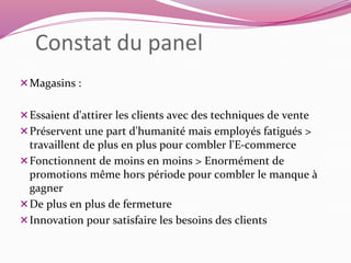 Constat du panel 
Magasins : 
Essaient d'attirer les clients avec des techniques de vente 
Préservent une part d'humanité mais employés fatigués > 
travaillent de plus en plus pour combler l'E-commerce 
Fonctionnent de moins en moins > Enormément de 
promotions même hors période pour combler le manque à 
gagner 
De plus en plus de fermeture 
Innovation pour satisfaire les besoins des clients 
 