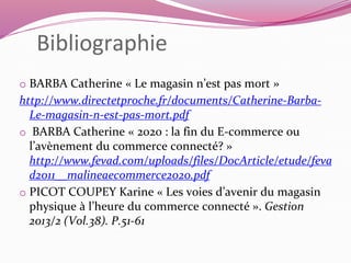 Bibliographie 
o BARBA Catherine « Le magasin n’est pas mort » 
http://www.directetproche.fr/documents/Catherine-Barba- 
Le-magasin-n-est-pas-mort.pdf 
o BARBA Catherine « 2020 : la fin du E-commerce ou 
l’avènement du commerce connecté? » 
http://www.fevad.com/uploads/files/DocArticle/etude/feva 
d2011__malineaecommerce2020.pdf 
o PICOT COUPEY Karine « Les voies d’avenir du magasin 
physique à l’heure du commerce connecté ». Gestion 
2013/2 (Vol.38). P.51-61 
 