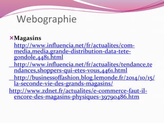 Webographie 
Magasins 
http://www.influencia.net/fr/actualites/com-media, 
media,grande-distribution-data-tete-gondole, 
4481.html 
http://www.influencia.net/fr/actualites/tendance,te 
ndances,shoppers-qui-etes-vous,4461.html 
http://businessoffashion.blog.lemonde.fr/2014/10/15/ 
la-seconde-vie-des-grands-magasins/ 
http://www.zdnet.fr/actualites/e-commerce-faut-il-encore- 
des-magasins-physiques-39790486.htm 
 