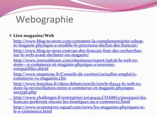 Webographie 
 Lien magasins/Web 
http://www.blog-to-store.com/comment-la-complementarite-eshop-et- 
magasin-physique-a-modifie-le-processus-dachat-des-francais/ 
http://www.blog-to-store.com/90-des-francais-font-des-recherches-sur- 
le-web-avant-dacheter-en-magasin/ 
http://www.journaldunet.com/ebusiness/expert/55636/le-web-to-store--- 
e-commerce-et-magasin-physique-a-nouveau-compatibles. 
shtml 
http://www.stepstone.fr/Conseils-de-carriere/actualite-emploi/e-commerce- 
vs-magasins.cfm 
http://www.lesechos.fr/idees-debats/cercle/cercle-83242-le-web-to-store- 
la-reconciliation-entre-e-commerce-et-magasin-physique- 
1003356.php 
http://www.challenges.fr/entreprise/20130429.CHA8873/pourquoi-les-francais- 
preferent-encore-les-boutiques-au-e-commerce.html 
http://www.ecommerce-squad.com/news/les-magasins-physiques-et-le- 
e-commerce.html 
 