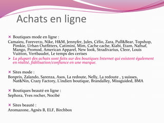 Achats en ligne 
 Boutiques mode en ligne : 
Camaieu, Forever21, Nike, H&M, Jennyfer, Jules, Célio, Zara, Pull&Bear, Topshop, 
Pimkie, Urban Outfitters, Catimini, Mim, Cache cache, Kiabi, Etam, Nafnaf, 
Mango, Promod, American Apparel, New look, Stradivarius, Cleor, Louis 
Vuitton, Vertbaudet, Le temps des cerises 
 La plupart des achats sont faits sur des boutiques Internet qui existent également 
en réalité, fidélisation/confiance en une marque. 
 Sites mode : 
Bonprix, Zalando, Sarenza, Asos, La redoute, Nelly, La redoute , 3 suisses, 
Nat&Nin, Crazy Factory, L'indien boutique, Brandalley, Missguided, BMA 
 Boutiques beauté en ligne : 
Sephora, Yves rocher, Nocibé 
 Sites beauté : 
Aromazone, Agnès B, ELF, Birchbox 
 