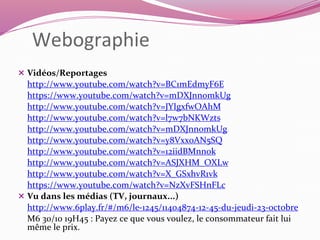 Webographie 
 Vidéos/Reportages 
http://www.youtube.com/watch?v=BC1mEdmyF6E 
https://www.youtube.com/watch?v=mDXJnnomkUg 
http://www.youtube.com/watch?v=JYIgxfwOAhM 
http://www.youtube.com/watch?v=l7w7bNKWzts 
http://www.youtube.com/watch?v=mDXJnnomkUg 
http://www.youtube.com/watch?v=y8Vxx0AN5SQ 
http://www.youtube.com/watch?v=12iidBMnnok 
http://www.youtube.com/watch?v=ASJXHM_OXLw 
http://www.youtube.com/watch?v=X_GSxhvR1vk 
https://www.youtube.com/watch?v=NzXvFSHnFLc 
 Vu dans les médias (TV, journaux...) 
http://www.6play.fr/#/m6/le-1245/11404874-12-45-du-jeudi-23-octobre 
M6 30/10 19H45 : Payez ce que vous voulez, le consommateur fait lui 
même le prix. 
