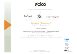 Questions / Précisions ?
                                                http://www.ebloo-group.com/

                                                        Vos interlocuteurs :

                         Didier CALLOC’H - Patrick BOUTTEVIN – Christophe BOUVIER
                                      Directeurs associés ebloo GROUP

                                     06 23 87 71 79 - 06 19 05 30 85 - 02 85 85 55 44
                  didier.calloch@ebloo-group.com - patrick.bouttevin@ebloo-group.com - christophe.bouvier@ebloo-group.com




5 Novembre 2009
                                               Présentation ebloo GROUP
                                        2011 - confidentiel – reproduction interdite
 