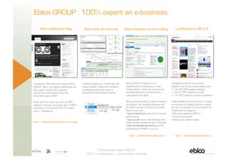 Ebloo GROUP : 100% expert en e-business

            Notre Webzine/blog                     Nos outils de mesures                Notre Plateforme d’e-mailing                     La Plateforme RP 2.0




      Le webzine d’art’mail est le blog d’ebloo   Certifié Google pour l’ensemble des    ebloo GROUP s’appuie sur sa                  Categorynet.com® est une des
      GROUP. Nous formalisons des billets sur     outils Google© (Adwords, Analytics     plateforme d’e-mailing pour créer,           plateformes les plus dynamiques avec
      des sujets à forte valeur ajoutée           et Website optimizer) dans un          réalisé, gérer, router et mesurer les        •  + de 250 000 pages indexées,
      concernant l’e-business dans son            process d’amélioration continue.       résultats obtenus concernant les             •  + de 45 000 membres actifs
      ensemble depuis 2007.                                                              campagnes qu’il gère.                        •  + 15 000 visiteurs uniques quotidiens

      Nous sommes suivis par plus de 350                                                 Nous pouvons grâce à celle-ci mesurer        Cette plateforme est lue dans 17 pays
      visiteurs uniques/jours (plus de 10.000 /                                          et analyser les résultats obtenus afin       et renforce la présence de nos clients
      mois) avec une moyenne de 3,5 pages                                                de définir les plans d’actions suivants.     sur leurs marques à communiquer via
      vues / utilisateurs                                                                Nous mesurons :                              3 types de campagnes :
                                                                                         •  taux d’ouverture (avec le jour le plus    •  Influence digitale et RP2.0
                                                                                         performant)                                  •  Posts sponsorisés
                                                                                         •  taux de clic (avec l’identification des   •  Seeding de vidéos virales
      http://www.artmail-conseil.com/blog                                                pages d’atterrissage les plus cliquées)
                                                                                         •  taux de désabonnement (avec les
                                                                                         plaintes pour SPAM, s’il y en a)

                                                                                            http://www.envoimailing.com/                 http://www.categorynet.com/



5 Novembre 2009
                                                             Présentation ebloo GROUP
                                                      2011 - confidentiel – reproduction interdite
 