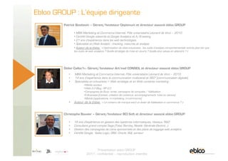 Ebloo GROUP : L’équipe dirigeante
                  Patrick Bouttevin – Gérant/fondateur Ooptimum et directeur associé ebloo GROUP

                          •  MBA Marketing et Commerce Internet. Pôle universitaire Léonard de Vinci – 2010.
                          •  Certifié Google adwords et Google Analytics et A/B testing
                          •  21 ans d’expérience dans les web technologies.
                          •  Spécialisé en Web Analytic : tracking, mesures et analyse.
                          •  Auteur de la thèse : « Optimisation de sites e-business - les outils d’analyse comportementale vont-ils plus loin que
                          les outils de web analytics ? Quelle stratégie de mise en œuvre ? Quelle plus values en attendre ? »




                  Didier Calloc’h– Gérant/fondateur Art’mail CONSEIL et directeur associé ebloo GROUP
                     •    MBA Marketing et Commerce Internet. Pôle universitaire Léonard de Vinci – 2010.
                     •    14 ans d’expérience dans la communication multicanal et 360° (communication digitale).
                     •    Spécialiste en e-business = Web stratégie et en Web contents marketing :
                                 • Media sociaux
                                 • Web 2.0 Blog ; RP 2.0
                                 • Campagnes de Buzz/virale, campagne de conquête / fidélisation
                                 • E-Business (Conseil, création de contenus, accompagnement, mise en oeuvre)
                                 • Mobile (applications, m-marketing, m-commerce)
                     •    Auteur de la thèse : « Le contenu de marque est-il un levier de fidélisation e- commerce ? »


                  Christophe Bouvier – Gérant/fondateur BCI Soft et directeur associé ebloo GROUP

                     •    18 ans d'expérience en gestion des systèmes informatiques, réseaux, R&D
                     •    Consultant grand compte Sage (Total, Barclay, Nestlé, Générale Electric…).
                     •    Gestion des campagnes de Liens sponsorisés et des plans de taggage web analytics
                     •    Certifié Google,  Sales Logic, DB2, Oracle, SQL serveur



5 Novembre 2009
                                            Présentation ebloo GROUP
                                     2011 - confidentiel – reproduction interdite
 