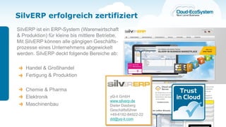 SilvERP erfolgreich zertifiziert
SilvERP ist ein ERP-System (Warenwirtschaft
& Produktion) für kleine bis mittlere Betriebe.
Mit SilvERP können alle gängigen Geschäfts-
prozesse eines Unternehmens abgewickelt
werden. SilvERP deckt folgende Bereiche ab:

    Handel & Großhandel
    Fertigung & Produktion

    Chemie & Pharma
    Elektronik                             yQ-it GmbH
                                           www.silverp.de
    Maschinenbau                           Dieter Dasberg
                                           Geschäftsführer
                                           +49-6182-84922-22
                                           dd@yq-it.com
 