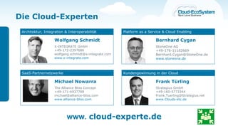 Die Cloud-Experten
 Architektur, Integration & Interoperabilität          Platform as a Service & Cloud Enabling

                    Wolfgang Schmidt                                     Bernhard Cygan
                    X-INTEGRATE GmbH                                     StoneOne AG
                    +49-172-2397686                                      +49-176-11162669
                    wolfgang.schmidt@x-integrate.com                     Bernhard.Cygan@StoneOne.de
                    www.x-integrate.com                                  www.stoneone.de



 SaaS-Partnernetzwerke                                 Kundengewinnung in der Cloud

                    Michael Nowarra                                      Frank Türling
                    The Alliance Bliss Concept                           Strategius GmbH
                    +49-171-6937788                                      +49-160-5773344
                    michael@alliance-bliss.com                           Frank.Tuerling@Strategius.net
                    www.alliance-bliss.com                               www.Clouds-etc.de




                           www. cloud-experte.de
 