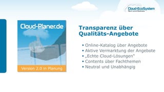 Transparenz über
                         Qualitäts-Angebote

                            Online-Katalog über Angebote
                            Aktive Vermarktung der Angebote
                            „Echte Cloud-Lösungen“
                            Contents über Fachthemen
Version 2.0 in Planung      Neutral und Unabhängig
 