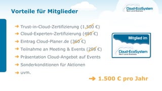 Vorteile für Mitglieder

   Trust-in-Cloud-Zertifizierung (1.500 €)
   Cloud-Experten-Zertifizierung (480 €)
   Eintrag Cloud-Planer.de (360 €)
   Teilnahme an Meeting & Events (298 €)
   Präsentation Cloud-Angebot auf Events
   Sonderkonditionen für Aktionen
   uvm.
                                           1.500 € pro Jahr
 