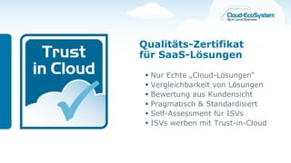 Qualitäts-Zertifikat
für SaaS-Lösungen

    Nur Echte „Cloud-Lösungen“
    Vergleichbarkeit von Lösungen
    Bewertung aus Kundensicht
    Pragmatisch & Standardisiert
    Self-Assessment für ISVs
    ISVs werben mit Trust-in-Cloud
 