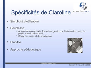 Spécificités de Claroline Simplicité d’utilisation Souplesse  Adaptable au  contexte: formation, gestion de l’information, suivi de projet, travail collaboratif,… Choix des outils et du vocabulaire Stabilité Approche pédagogique 