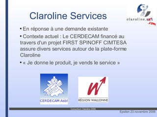 En réponse à une demande existante Contexte actuel : Le CERDECAM financé au travers d'un projet FIRST SPINOFF CIMTESA assure divers services autour de la plate-forme Claroline « Je donne le produit, je vends le service » Claroline Services 