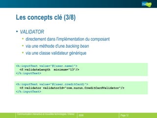 Les concepts clé (3/8) VALIDATOR directement dans l'implémentation du composant via une méthode d'une  backing bean via une classe validateur générique <h:inputText value="#{user.name}"> <f:validateLength  minimum=“13"/> </h:inputText> <h:inputText value="#{user.creditCard}"> <f:validator validatorId=“com.nurun.CreditCardValidator"/> </h:inputText> 