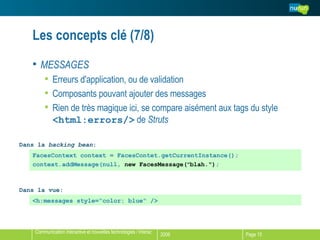 Les concepts clé (7/8) MESSAGES Erreurs d'application, ou de validation Composants pouvant ajouter des messages Rien de très magique ici, se compare aisément aux tags du style  <html:errors/>  de  Struts FacesContext context = FacesContet.getCurrentInstance(); context.addMessage(null,  new FacesMessage( " blah.") ; <h:messages style= “color: blue“ /> Dans la vue: Dans la  backing bean : 