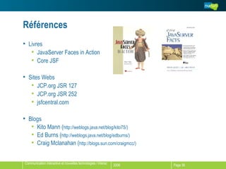 Références Livres JavaServer Faces in Action Core JSF Sites Webs JCP.org JSR 127 JCP.org JSR 252 jsfcentral.com Blogs Kito Mann ( http://weblogs.java.net/blog/kito75/) Ed Burns ( http://weblogs.java.net/blog/edburns/) Craig Mclanahan ( http://blogs.sun.com/craigmcc/) 