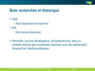 Buts recherchés et Historique RAD Rapid Application Development RIA Rich Internet Application Permettre, pour les développeurs, de facilement lier, dans un contexte  stateful , des composants  backend , avec des évènements émanant de l’interface-utilisateur.  