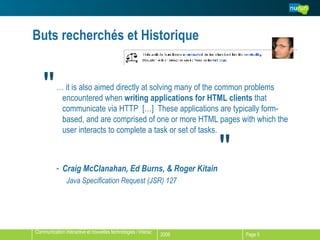 Buts recherchés et Historique …  it is also aimed directly at solving many of the common problems encountered when  writing applications for HTML clients  that communicate via HTTP  […]  These applications are typically form-based, and are comprised of one or more HTML pages with which the user interacts to complete a task or set of tasks. Craig McClanahan, Ed Burns, & Roger Kitain Java Specification Request (JSR) 127 " " 