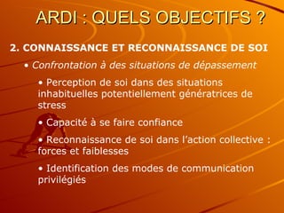 ARDI : QUELS OBJECTIFS ?  2. CONNAISSANCE ET RECONNAISSANCE DE SOI Confrontation à des situations de dépassement  Perception de soi dans des situations inhabituelles potentiellement génératrices de stress  Capacité à se faire confiance Reconnaissance de soi dans l’action collective : forces et faiblesses Identification des modes de communication privilégiés 