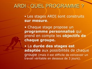 ARDI : QUEL PROGRAMME ?  Les stages ARDI sont construits  sur mesure . Chaque stage propose un  programme personnalisé  qui prend en compte les  objectifs de chaque groupe. La  durée des stages est adaptée  aux possibilités de chaque groupe  (mais il est difficile de concevoir un travail véritable en dessous de 3 jours). 